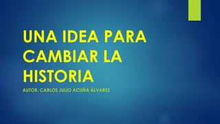 UNA IDEA PARA 
CAMBIAR LA 
HISTORIA 
AUTOR. CARLOS JULIO ACUÑA ÁLVAREZ 
 