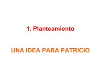 1. Planteamiento
UNA IDEA PARA PATRICIO
 