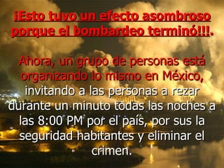 ¡Esto tuvo un efecto asombroso porque el bombardeo terminó!!! .   Ahora, un grupo de personas está organizando lo mismo en México,  invitando a las personas a rezar durante un minuto todas las noches a las 8:00 PM por el país, por sus la seguridad habitantes y eliminar el crimen. 