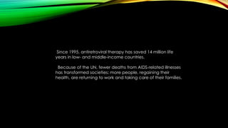 Since 1995, antiretroviral therapy has saved 14 million life 
years in low- and middle-income countries. 
Because of the UN, fewer deaths from AIDS-related illnesses 
has transformed societies: more people, regaining their 
health, are returning to work and taking care of their families. 
