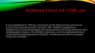 FORMATION OF THE UN 
It was established in 1994 by a resolution of the UN Economic and Social 
Council and was launched in January 1996. UNAIDS is guided by a 
Programme Coordinating Board with representatives of 22 governments from 
all geographic regions, the UNAIDS Cosponsors, and five representatives of 
nongovernmental organizations (NGOs), including associations of people 
living with HIV/AIDS. 
 