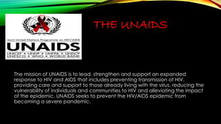 THE UNAIDS 
The mission of UNAIDS is to lead, strengthen and support an expanded 
response to HIV and AIDS that includes preventing transmission of HIV, 
providing care and support to those already living with the virus, reducing the 
vulnerability of individuals and communities to HIV and alleviating the impact 
of the epidemic. UNAIDS seeks to prevent the HIV/AIDS epidemic from 
becoming a severe pandemic. 
 