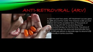 ANTI-RETROVIRAL (ARV) 
In just the past two years, HIV treatment access grew 
by 63% around the world. The massive scale up over 
the last 24 months enabled tens of thousands of 
people living with HIV to receive lifesaving 
antiretroviral therapy for the first time. The price of 
antiretroviral drugs has reduced dramatically from 
US$ 10 000 per person a decade ago to around US$ 
100 annually in some countries. 
 