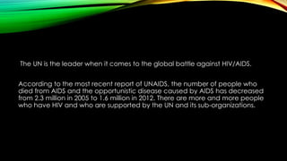 The UN is the leader when it comes to the global battle against HIV/AIDS. 
According to the most recent report of UNAIDS, the number of people who 
died from AIDS and the opportunistic disease caused by AIDS has decreased 
from 2.3 million in 2005 to 1.6 million in 2012. There are more and more people 
who have HIV and who are supported by the UN and its sub-organizations. 
 