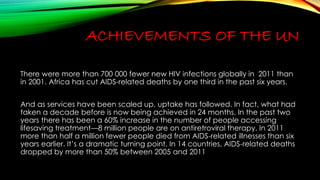 ACHIEVEMENTS OF THE UN 
There were more than 700 000 fewer new HIV infections globally in 2011 than 
in 2001. Africa has cut AIDS-related deaths by one third in the past six years. 
And as services have been scaled up, uptake has followed. In fact, what had 
taken a decade before is now being achieved in 24 months. In the past two 
years there has been a 60% increase in the number of people accessing 
lifesaving treatment—8 million people are on antiretroviral therapy. In 2011 
more than half a million fewer people died from AIDS-related illnesses than six 
years earlier. It’s a dramatic turning point. In 14 countries, AIDS-related deaths 
dropped by more than 50% between 2005 and 2011 
 