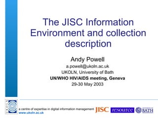 The JISC Information Environment and collection description Andy Powell [email_address] UKOLN, University of Bath UN/WHO HIV/AIDS meeting, Geneva 29-30 May 2003 