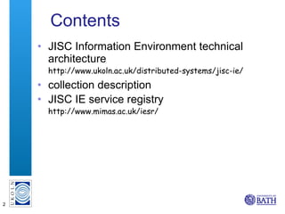 Contents JISC Information Environment technical architecture http://www.ukoln.ac.uk/distributed-systems/jisc-ie/ collection description JISC IE service registry http://www.mimas.ac.uk/iesr/ 