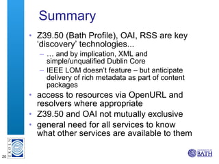 Summary Z39.50 (Bath Profile), OAI, RSS are key ‘discovery’ technologies... …  and by implication, XML and simple/unqualified Dublin Core IEEE LOM doesn’t feature – but anticipate delivery of rich metadata as part of content packages access to resources via OpenURL and resolvers where appropriate Z39.50 and OAI not mutually exclusive general need for all services to know what other services are available to them 