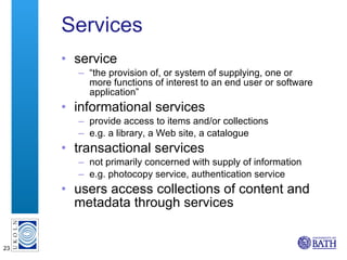 Services service “ the provision of, or system of supplying, one or more functions of interest to an end user or software application” informational services provide access to items and/or collections e.g. a library, a Web site, a catalogue transactional services not primarily concerned with supply of information e.g. photocopy service, authentication service users access collections of content and metadata through services 