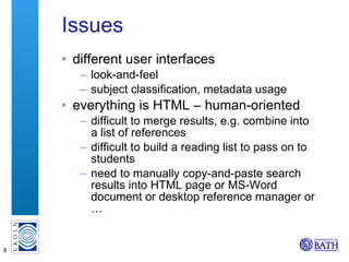 Issues different user interfaces look-and-feel subject classification, metadata usage everything is HTML – human-oriented difficult to merge results, e.g. combine into a list of references difficult to build a reading list to pass on to students need to manually copy-and-paste search results into HTML page or MS-Word document or desktop reference manager or … 