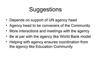 Suggestions Depends on support of UN agency head  Agency head to be conveners of the Community  More interactions and meetings with the agency Be at par with the agency like World Bank model Helping with agency ensures coordination from the agency like Education Community 