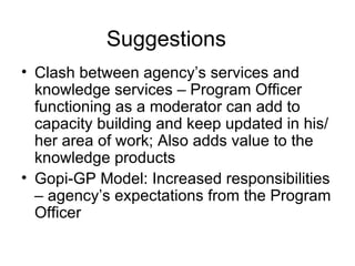Clash between agency’s services and knowledge services – Program Officer functioning as a moderator can add to capacity building and keep updated in his/her area of work; Also adds value to the knowledge products Gopi-GP Model: Increased responsibilities – agency’s expectations from the Program Officer  Suggestions 