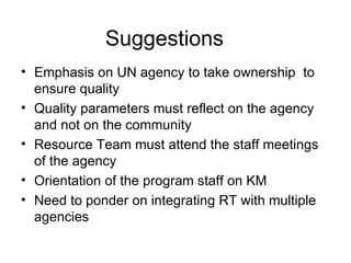 Emphasis on UN agency to take ownership  to ensure quality Quality parameters must reflect on the agency and not on the community Resource Team must attend the staff meetings of the agency Orientation of the program staff on KM Need to ponder on integrating RT with multiple agencies Suggestions 