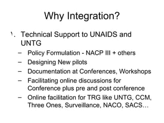 Why Integration? Technical Support to UNAIDS and UNTG Policy Formulation - NACP III + others Designing New pilots Documentation at Conferences, Workshops Facilitating online discussions for Conference plus pre and post conference Online facilitation for TRG like UNTG, CCM, Three Ones, Surveillance, NACO, SACS… 