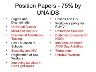 Position Papers - 75% by UNAIDS Stigma and Discrimination Universal Access MSM and Sec 377 Pre-marital Mandatory Testing Sex Education in Schools Sexuality and HIV Registration of Sex Workers Improving services in Red Light Areas Prisons and HIV Workplace policy for PLHIV Uniformed Services Distance Education for NGOs Info-base on World AIDS Day Activities Three ones UNAIDS Website 