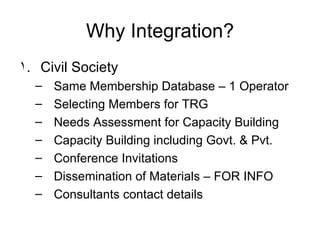 Why Integration? Civil Society  Same Membership Database – 1 Operator Selecting Members for TRG Needs Assessment for Capacity Building Capacity Building including Govt. & Pvt. Conference Invitations Dissemination of Materials – FOR INFO Consultants contact details 