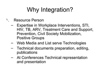 Why Integration? Resource Person Expertise in Workplace Interventions, STI, HIV, TB, ARV, Treatment Care and Support, Prevention, Civil Society Mobilization, Positive Groups Web Media and List serve Technologies Technical documents preparation, editing, publications At Conferences Technical representation and presentation 