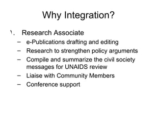 Why Integration? Research Associate e-Publications drafting and editing Research to strengthen policy arguments  Compile and summarize the civil society messages for UNAIDS review Liaise with Community Members Conference support 