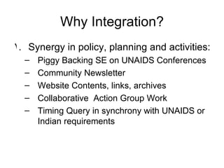 Why Integration? Synergy in policy, planning and activities: Piggy Backing SE on UNAIDS Conferences Community Newsletter Website Contents, links, archives Collaborative  Action Group Work Timing Query in synchrony with UNAIDS or Indian requirements 