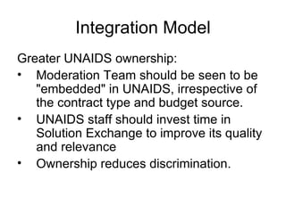 Integration Model Greater UNAIDS ownership:  Moderation Team should be seen to be "embedded" in UNAIDS, irrespective of the contract type and budget source. UNAIDS staff should invest time in Solution Exchange to improve its quality and relevance Ownership reduces discrimination. 