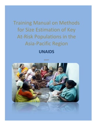[TRAINING MANUAL ON METHODS FOR SIZE
ESTIMATION OF KEY   AT-RISK POPULATIONS IN THE ASIA-PACIFIC REGION] 0




Training Manual on Methods
  for Size Estimation of Key
  At-Risk Populations in the
      Asia-Pacific Region
                           UNAIDS
                                user
 