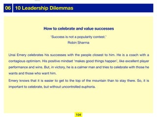 06 10 Leadership Dilemmas
Unai Emery celebrates his successes with the people closest to him. He is a coach with a
contagious optimism. His positive mindset ‘makes good things happen’, like excellent player
performance and wins. But, in victory, he is a calmer man and tries to celebrate with those he
wants and those who want him.

Emery knows that it is easier to get to the top of the mountain than to stay there. So, it is
important to celebrate, but without uncontrolled euphoria.
How to celebrate and value successes
‘Success is not a popularity contest.’
Robin Sharma
104
lhattab@paris-idf.fff.fr 12 Apr 2022
 