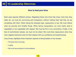 06 10 Leadership Dilemmas
Each case requires diﬀerent actions. Regarding those who think they know more than they
really do, we must be convincing and transparent, without making them feel that we are
competing with them. When facing the stressed type, reassurance is key. We must deliver
what we promise and simplify things. When facing manipulators, we must clarify what is
negotiable or non-negotiable with respect. We must be firm in our convictions. Finally, in the
face of authoritarian bosses, we must not be afraid. We must show reassurance when they
have negative behaviors and win their respect with our confidence and assertiveness

Unau Emery highlights three important aspects of being leaders of our bosses:

• The boss has to be okay;

• Loyalty;

• We must have solutions to the problems.
106
How to lead your boss
lhattab@paris-idf.fff.fr 12 Apr 2022
 