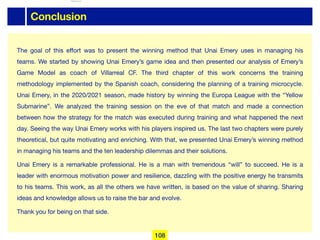 Conclusion
The goal of this eﬀort was to present the winning method that Unai Emery uses in managing his
teams. We started by showing Unai Emery’s game idea and then presented our analysis of Emery’s
Game Model as coach of Villarreal CF. The third chapter of this work concerns the training
methodology implemented by the Spanish coach, considering the planning of a training microcycle.
Unai Emery, in the 2020/2021 season, made history by winning the Europa League with the “Yellow
Submarine”. We analyzed the training session on the eve of that match and made a connection
between how the strategy for the match was executed during training and what happened the next
day. Seeing the way Unai Emery works with his players inspired us. The last two chapters were purely
theoretical, but quite motivating and enriching. With that, we presented Unai Emery’s winning method
in managing his teams and the ten leadership dilemmas and their solutions.

Unai Emery is a remarkable professional. He is a man with tremendous “will” to succeed. He is a
leader with enormous motivation power and resilience, dazzling with the positive energy he transmits
to his teams. This work, as all the others we have written, is based on the value of sharing. Sharing
ideas and knowledge allows us to raise the bar and evolve. 

Thank you for being on that side.
108
lhattab@paris-idf.fff.fr 12 Apr 2022
 