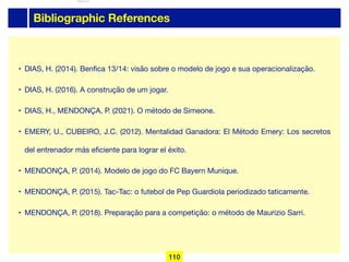 Bibliographic References
• DIAS, H. (2014). Benfica 13/14: visão sobre o modelo de jogo e sua operacionalização.

• DIAS, H. (2016). A construção de um jogar.

• DIAS, H., MENDONÇA, P. (2021). O método de Simeone.

• EMERY, U., CUBEIRO, J.C. (2012). Mentalidad Ganadora: El Método Emery: Los secretos
del entrenador más eficiente para lograr el éxito.

• MENDONÇA, P. (2014). Modelo de jogo do FC Bayern Munique.

• MENDONÇA, P. (2015). Tac-Tac: o futebol de Pep Guardiola periodizado taticamente.

• MENDONÇA, P. (2018). Preparação para a competição: o método de Maurizio Sarri.
110
lhattab@paris-idf.fff.fr 12 Apr 2022
 