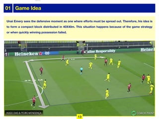 Unai Emery sees the defensive moment as one where efforts must be spread out. Therefore, his idea is
to form a compact block distributed in 40X40m. This situation happens because of the game strategy
or when quickly winning possession failed.
01 Game Idea
13
lhattab@paris-idf.fff.fr 12 Apr 2022
 