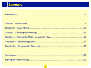 Summary
Presentation………………………….………………………….…..……………………………4

Chapter 1 - Game Idea…….…………………………………………………………………7

Chapter 2 - Game Model…..…….…………………………………………………………22

Chapter 3 - Training Methodology…………………………………………………………53

Chapter 4 - Training the Match we want to Play..…….…………….……………………62

Chapter 5 - Team Management……………………………………………………………74

Chapter 6 - 10 Leadership Dilemmas…………………………………….………….………90

Conclusion..…………………………….…………………………………………….………107

Bibliographic References.……………………………………….…….………………………109
3
lhattab@paris-idf.fff.fr 12 Apr 2022
 