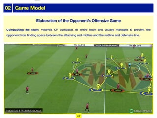 02 Game Model
Elaboration of the Opponent’s Offensive Game
Compacting the team: Villarreal CF compacts its entire team and usually manages to prevent the
opponent from finding space between the attacking and midline and the midline and defensive line.
42
lhattab@paris-idf.fff.fr 12 Apr 2022
 