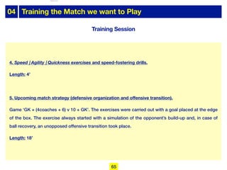 04 Training the Match we want to Play
Training Session
4. Speed | Agility | Quickness exercises and speed-fostering drills.
Length: 4’
5. Upcoming match strategy (defensive organization and offensive transition).
Game ‘GK + (4coaches + 6) v 10 + GK’. The exercises were carried out with a goal placed at the edge
of the box. The exercise always started with a simulation of the opponent’s build-up and, in case of
ball recovery, an unopposed offensive transition took place.
Length: 18’
65
lhattab@paris-idf.fff.fr 12 Apr 2022
 