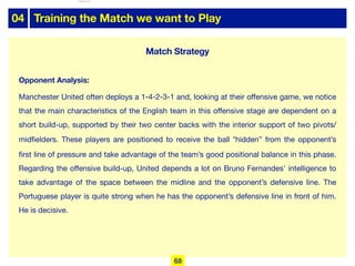 04 Training the Match we want to Play
Opponent Analysis:
Manchester United often deploys a 1-4-2-3-1 and, looking at their oﬀensive game, we notice
that the main characteristics of the English team in this oﬀensive stage are dependent on a
short build-up, supported by their two center backs with the interior support of two pivots/
midfielders. These players are positioned to receive the ball “hidden” from the opponent’s
first line of pressure and take advantage of the team’s good positional balance in this phase.
Regarding the oﬀensive build-up, United depends a lot on Bruno Fernandes’ intelligence to
take advantage of the space between the midline and the opponent’s defensive line. The
Portuguese player is quite strong when he has the opponent’s defensive line in front of him.
He is decisive.
Match Strategy
68
lhattab@paris-idf.fff.fr 12 Apr 2022
 