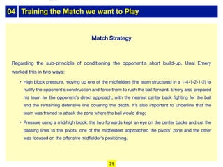 04 Training the Match we want to Play
Regarding the sub-principle of conditioning the opponent’s short build-up, Unai Emery
worked this in two ways:

• High block pressure, moving up one of the midfielders (the team structured in a 1-4-1-2-1-2) to
nullify the opponent’s construction and force them to rush the ball forward. Emery also prepared
his team for the opponent’s direct approach, with the nearest center back fighting for the ball
and the remaining defensive line covering the depth. It’s also important to underline that the
team was trained to attack the zone where the ball would drop;

• Pressure using a mid/high block: the two forwards kept an eye on the center backs and cut the
passing lines to the pivots, one of the midfielders approached the pivots’ zone and the other
was focused on the oﬀensive midfielder’s positioning.
71
Match Strategy
lhattab@paris-idf.fff.fr 12 Apr 2022
 