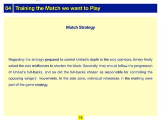 04 Training the Match we want to Play
Regarding the strategy prepared to control United’s depth in the side corridors, Emery firstly
asked the side midfielders to shorten the block. Secondly, they should follow the progression
of United’s full-backs, and so did the full-backs chosen as responsible for controlling the
opposing wingers’ movements. In the side zone, individual references in the marking were
part of the game strategy.
72
Match Strategy
lhattab@paris-idf.fff.fr 12 Apr 2022
 