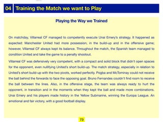 04 Training the Match we want to Play
On matchday, Villarreal CF managed to competently execute Unai Emery’s strategy. It happened as
expected: Manchester United had more possession, in the build-up and in the oﬀensive game;
however, Villarreal CF always kept its balance. Throughout the match, the Spanish team managed to
condition United and take the game to a penalty shootout.

Villarreal CF was defensively very competent, with a compact and solid block that didn’t open spaces
for the opponent, even nullifying United’s short build-up. The match strategy, especially in relation to
United’s short build-up with the two pivots, worked perfectly. Pogba and McTominay could not receive
the ball behind the forwards to face the opposing goal. Bruno Fernandes couldn’t find room to receive
the ball between the lines. Also, in the oﬀensive stage, the team was always ready to hurt the
opponent, in transition and in the moments when they kept the ball and made more combinations.
Unai Emery and his players made history in the Yellow Submarine, winning the Europa League. An
emotional and fair victory, with a good football display.
Playing the Way we Trained
73
lhattab@paris-idf.fff.fr 12 Apr 2022
 