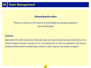 05 Team Management
Gratitude
Associated with eﬀort is gratitude. Gratitude leads us to see the positive side of everything. It is a
miracle therapy because it focuses us on the positive part of what we experience and receive.
Gratitude fosters personal relationships, enlivens, infects a group, and makes us happier.
‘There is no excess in the world so commendable as excessive gratitude.’
Jean de la Bruyère
82
Channeling the effort
lhattab@paris-idf.fff.fr 12 Apr 2022
 