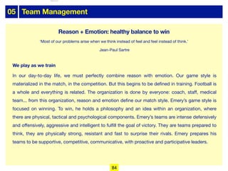 05 Team Management
We play as we train
In our day-to-day life, we must perfectly combine reason with emotion. Our game style is
materialized in the match, in the competition. But this begins to be defined in training. Football is
a whole and everything is related. The organization is done by everyone: coach, staﬀ, medical
team... from this organization, reason and emotion define our match style. Emery’s game style is
focused on winning. To win, he holds a philosophy and an idea within an organization, where
there are physical, tactical and psychological components. Emery’s teams are intense defensively
and oﬀensively, aggressive and intelligent to fulfill the goal of victory. They are teams prepared to
think, they are physically strong, resistant and fast to surprise their rivals. Emery prepares his
teams to be supportive, competitive, communicative, with proactive and participative leaders.
Reason + Emotion: healthy balance to win
‘Most of our problems arise when we think instead of feel and feel instead of think.’
Jean-Paul Sartre
84
lhattab@paris-idf.fff.fr 12 Apr 2022
 