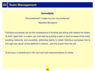 05 Team Management
Fortuitous successes can be the consequence of thinking and acting with respect for others.
To build ‘good luck’ in a team, we must start by building a team in the true sense of the word,
avoiding mediocrity and cowardice, defending dignity to obtain fortuitous successes that at
first sight are casual. Emery believes in chance... and this is born from the will.

To be lucky, in football and in life, we must work hard and believe to create.
‘Circumstances? I create my own circumstances.’
Napoléon Bonaparte
88
Serendipity
lhattab@paris-idf.fff.fr 12 Apr 2022
 