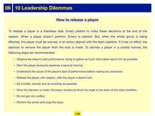 06 10 Leadership Dilemmas
To release a player is a thankless task. Emery prefers to make these decisions at the end of the
season. When a player doesn’t perform, Emery is tolerant. But, when the whole group is being
aﬀected, the player must be warned, in an action aligned with the team captains. If it has no eﬀect, the
decision to remove the player from the club is made. To dismiss a player in a cordial manner, the
following steps are recommended:
• Observe the player’s past performance, trying to gather as much information about him as possible;
• Warn the player (everyone deserves a second chance);
• Understand the cause of the player’s lack of performance before making any decisions;
• Release the player, with respect, oﬀer the player a decent exit;
• Do it briefly, directly, and as smoothly as possible;
• Once the decision is made, the player should not show his anger to the team at the club’s facilities;
• Do not get into conflict;
• Perform the action and wrap the issue.
How to release a player
100
 