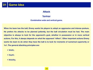 When his team has the ball, Emery wants his players to adopt an aggressive and intense posture.
He prefers his attacks to be planned patiently, but the ball circulation must be fast. The main
objective is always to look for the opponent’s goal, whether in possession or in more vertical
actions. For this, it always depends on what the opponent “offers”. Other important actions Emery
wants his team to do when they have the ball is to look for moments of numerical superiority or
1x1. The general attacking principles are:
• Width;
• Depth;
• Mobility.
Typology:
Combinative wide and vertical game.
Attack
01 Game Idea
14
 
