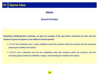 Regarding mobility/position switching, we give the example of the way Emery structures his team and the
freedom he gives his players in two different tactical systems:
• 1-4-4-2: the 4 defenders and 1 center midfielder keep their positions within the structure and the remaining
players give mobility to the attack;
• 1-4-2-3-1: the 4 defenders and the two midfielders keep their positions within the structure, and the
remaining players (offensive midfielder, wingers, and forward) give mobility to the attack.
01 Game Idea
18
General Principles
Attack
 