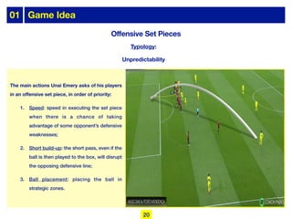 Typology:
Unpredictability
Offensive Set Pieces
01 Game Idea
The main actions Unai Emery asks of his players
in an offensive set piece, in order of priority:
1. Speed: speed in executing the set piece
when there is a chance of taking
advantage of some opponent’s defensive
weaknesses;
2. Short build-up: the short pass, even if the
ball is then played to the box, will disrupt
the opposing defensive line;
3. Ball placement: placing the ball in
strategic zones.
20
 