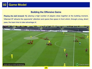02 Game Model
Playing the ball forward: By placing a high number of players close together at the building moment,
Villarreal CF attracts the opponents’ attention and opens free space in front which, through a long, direct
pass, the team tries to take advantage of.
26
Building the Offensive Game
 