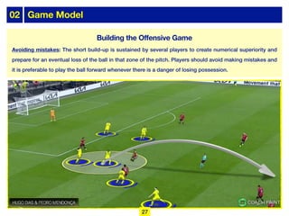 02 Game Model
Avoiding mistakes: The short build-up is sustained by several players to create numerical superiority and
prepare for an eventual loss of the ball in that zone of the pitch. Players should avoid making mistakes and
it is preferable to play the ball forward whenever there is a danger of losing possession.
27
Building the Offensive Game
 