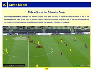 02 Game Model
Prioritizing combinative football: The midfield players have great flexibility to ensure a fluid possession. If one of the
midfielders steps back on the pitch to sustain the short build-up; the other, along with one of the side midfielders (the
one closest to the ball) position himself inwardly behind the opponent’s first line of pressure.
28
Elaboration of the Offensive Game
 
