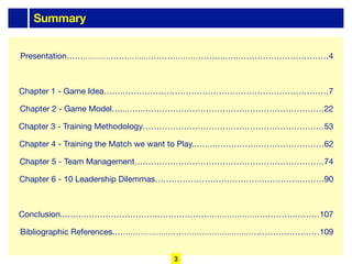 Summary
Presentation………………………….………………………….…..……………………………4
Chapter 1 - Game Idea…….…………………………………………………………………7
Chapter 2 - Game Model…..…….…………………………………………………………22
Chapter 3 - Training Methodology…………………………………………………………53
Chapter 4 - Training the Match we want to Play..…….…………….……………………62
Chapter 5 - Team Management……………………………………………………………74
Chapter 6 - 10 Leadership Dilemmas…………………………………….………….………90
Conclusion..…………………………….…………………………………………….………107
Bibliographic References.……………………………………….…….………………………109
3
 
