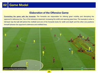02 Game Model
Connecting the game with the forwards: The forwards are responsible for offering great mobility and disrupting the
opponent’s defensive line. Two of the behaviors observed: increasing the width and opening pass lines. The example is when a
full-back has the ball still behind the midfield and one of the forwards looks for width and depth and the other one positions
himself between the opponent’s defensive and midfield lines.
30
Elaboration of the Offensive Game
 