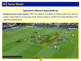 02 Game Model
Opponent’s Offensive Game Build-up
Bringing the team closer together: When the opponent is building the offensive game and wants to
impose a short build-up, the team gets closer, forming a block to condition and create difficulties in the
opponent’s building phase.
39
 